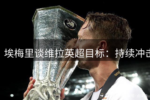 埃梅里谈维拉英超目标：持续冲击前六席位